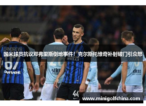 国米球员抗议邓弗里斯倒地事件！克尔斯托维奇补射破门引众怒